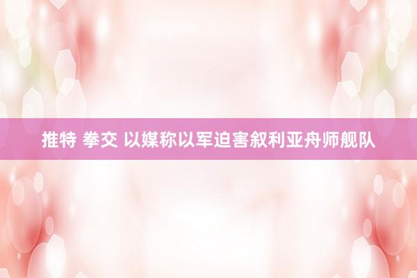 推特 拳交 以媒称以军迫害叙利亚舟师舰队