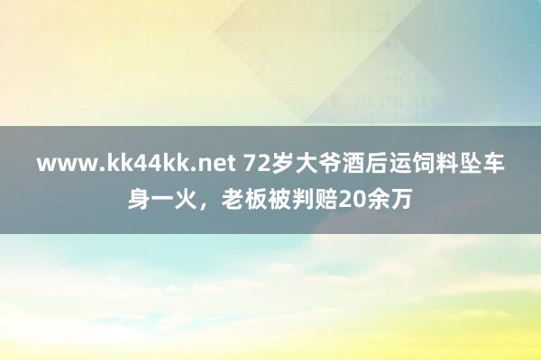www.kk44kk.net 72岁大爷酒后运饲料坠车身一火，老板被判赔20余万