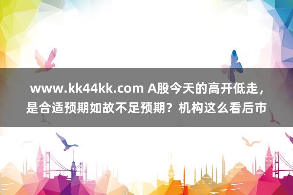 www.kk44kk.com A股今天的高开低走，是合适预期如故不足预期？机构这么看后市