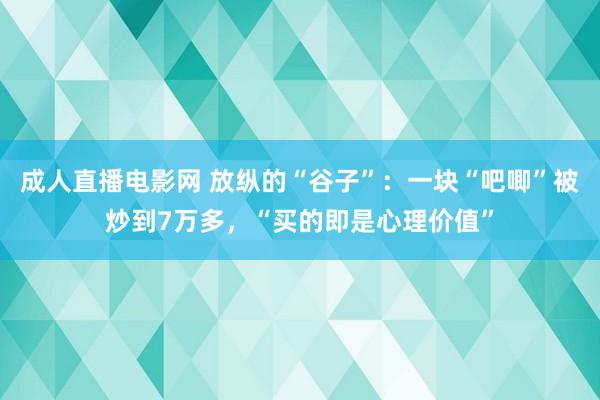 成人直播电影网 放纵的“谷子”：一块“吧唧”被炒到7万多，“买的即是心理价值”