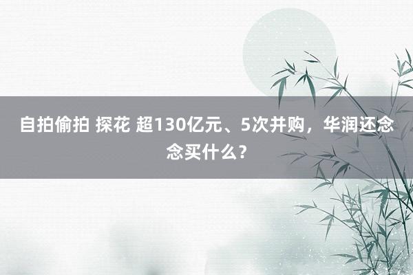 自拍偷拍 探花 超130亿元、5次并购，华润还念念买什么？