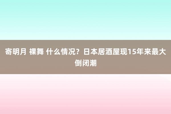 寄明月 裸舞 什么情况？日本居酒屋现15年来最大倒闭潮