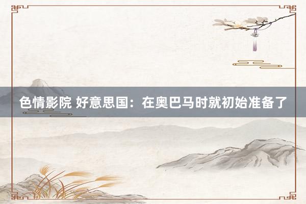 色情影院 好意思国：在奥巴马时就初始准备了
