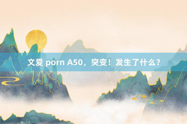文爱 porn A50，突变！发生了什么？