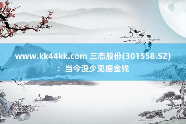 www.kk44kk.com 三态股份(301558.SZ)：当今没少见据金钱