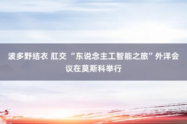 波多野结衣 肛交 “东说念主工智能之旅”外洋会议在莫斯科举行