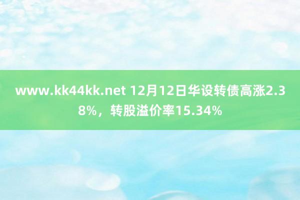 www.kk44kk.net 12月12日华设转债高涨2.38%，转股溢价率15.34%