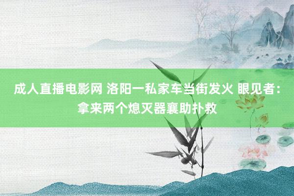 成人直播电影网 洛阳一私家车当街发火 眼见者：拿来两个熄灭器襄助扑救