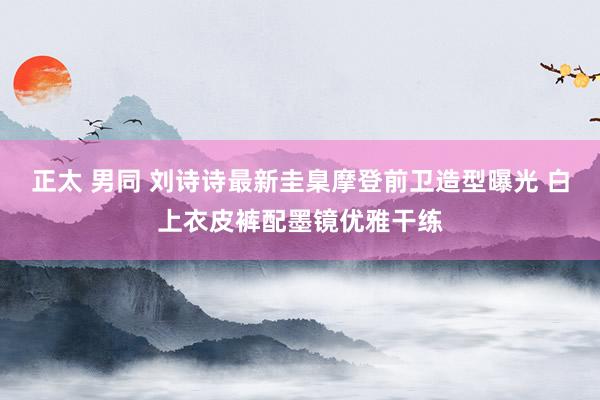 正太 男同 刘诗诗最新圭臬摩登前卫造型曝光 白上衣皮裤配墨镜优雅干练