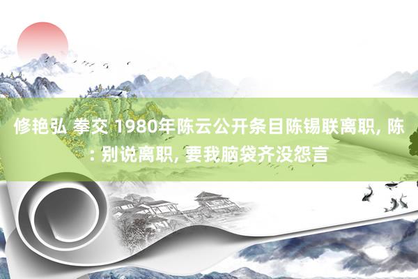 修艳弘 拳交 1980年陈云公开条目陈锡联离职， 陈: 别说离职， 要我脑袋齐没怨言