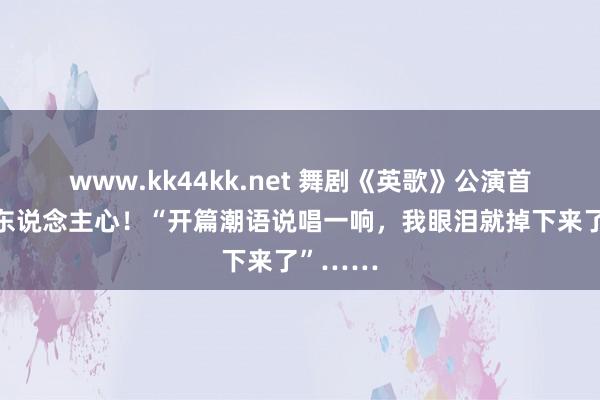 www.kk44kk.net 舞剧《英歌》公演首秀大动东说念主心！“开篇潮语说唱一响，我眼泪就掉下来了”……
