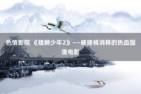 色情影院 《雄狮少年2》——被建模消释的热血国漫电影