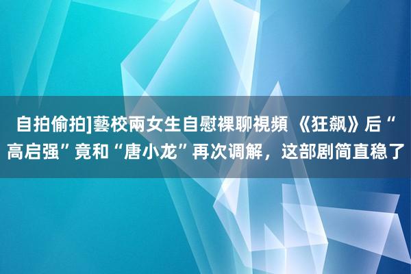 自拍偷拍]藝校兩女生自慰裸聊視頻 《狂飙》后“高启强”竟和“唐小龙”再次调解，这部剧简直稳了