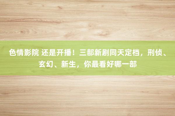 色情影院 还是开播！三部新剧同天定档，刑侦、玄幻、新生，你最看好哪一部