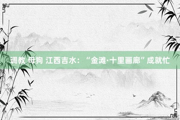 调教 母狗 江西吉水：“金滩·十里画廊”成就忙