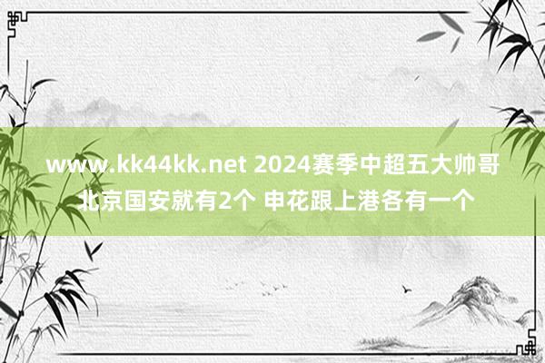www.kk44kk.net 2024赛季中超五大帅哥 北京国安就有2个 申花跟上港各有一个