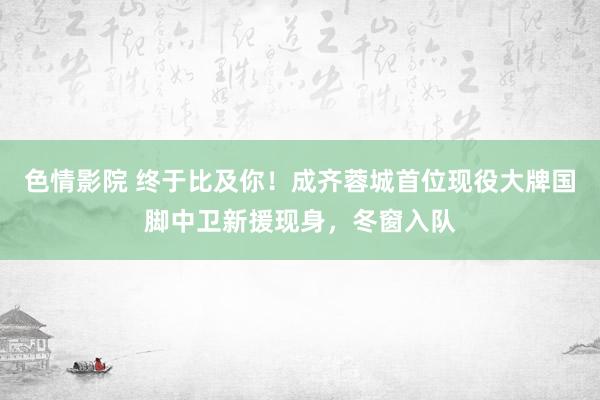 色情影院 终于比及你！成齐蓉城首位现役大牌国脚中卫新援现身，冬窗入队