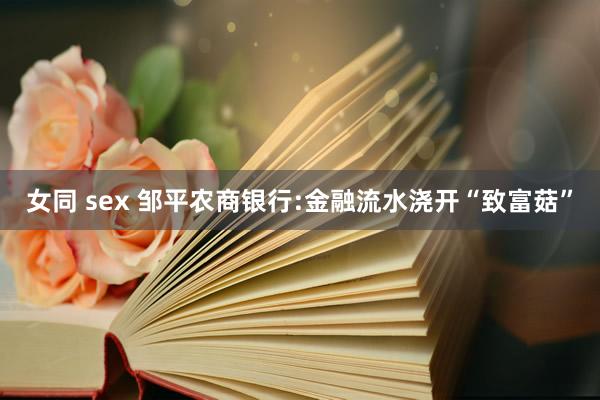 女同 sex 邹平农商银行:金融流水浇开“致富菇”