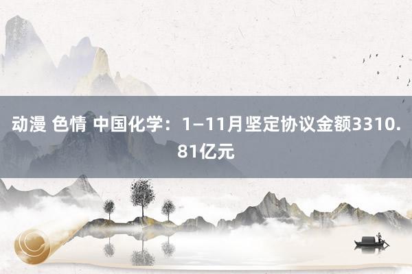 动漫 色情 中国化学：1—11月坚定协议金额3310.81亿元