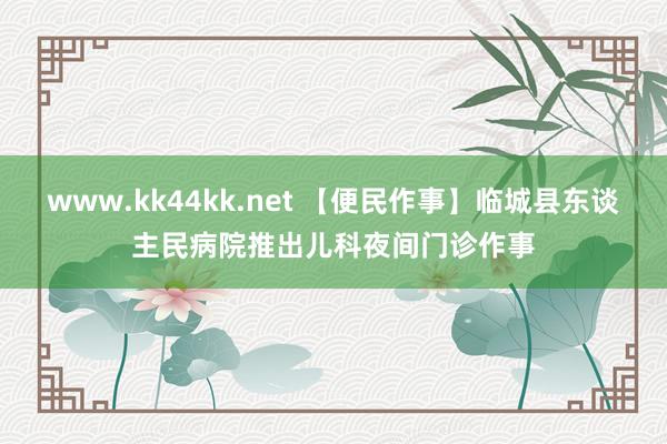 www.kk44kk.net 【便民作事】临城县东谈主民病院推出儿科夜间门诊作事