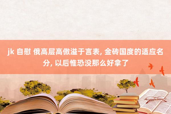 jk 自慰 俄高层高傲溢于言表， 金砖国度的适应名分， 以后惟恐没那么好拿了
