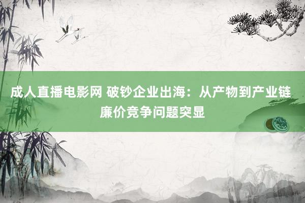 成人直播电影网 破钞企业出海：从产物到产业链 廉价竞争问题突显