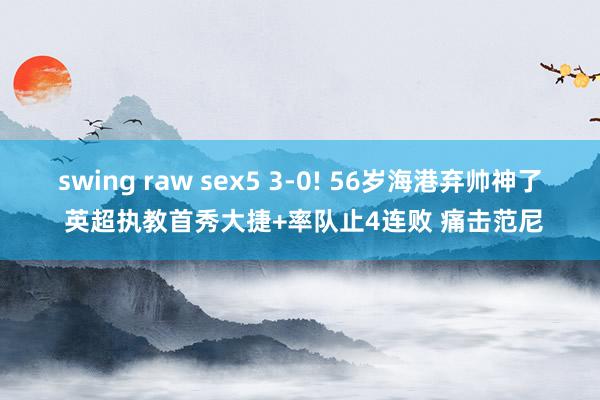 swing raw sex5 3-0! 56岁海港弃帅神了 英超执教首秀大捷+率队止4连败 痛击范尼