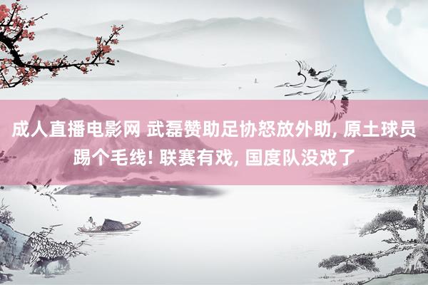 成人直播电影网 武磊赞助足协怒放外助， 原土球员踢个毛线! 联赛有戏， 国度队没戏了