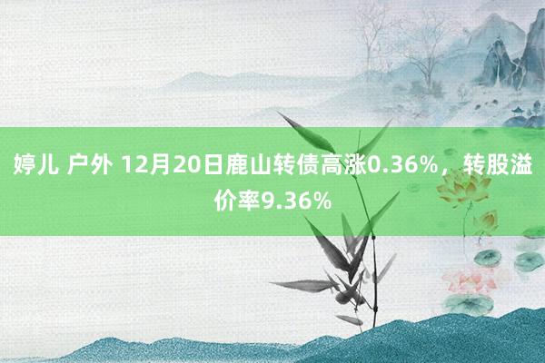 婷儿 户外 12月20日鹿山转债高涨0.36%，转股溢价率9.36%