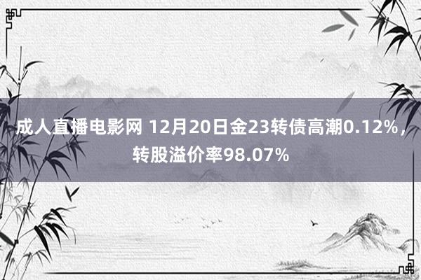 成人直播电影网 12月20日金23转债高潮0.12%，转股溢价率98.07%