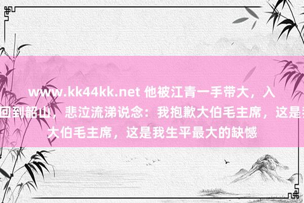 www.kk44kk.net 他被江青一手带大，入狱17年，2010年回到韶山，悲泣流涕说念：我抱歉大伯毛主席，这是我生平最大的缺憾