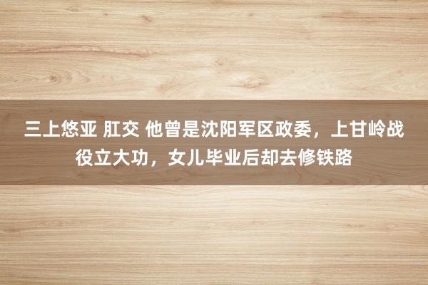 三上悠亚 肛交 他曾是沈阳军区政委，上甘岭战役立大功，女儿毕业后却去修铁路
