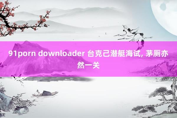 91porn downloader 台克己潜艇海试， 茅厕亦然一关