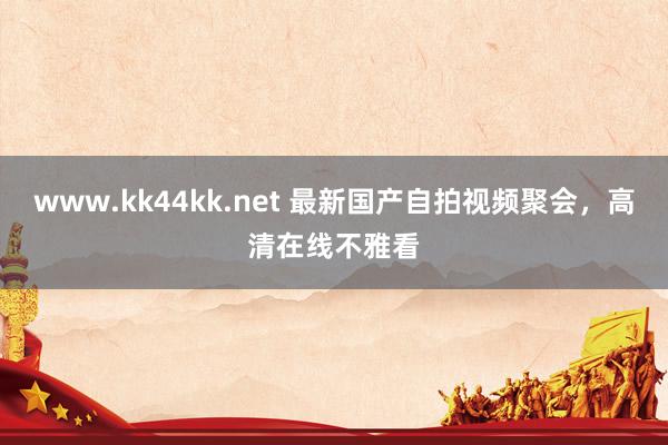 www.kk44kk.net 最新国产自拍视频聚会，高清在线不雅看