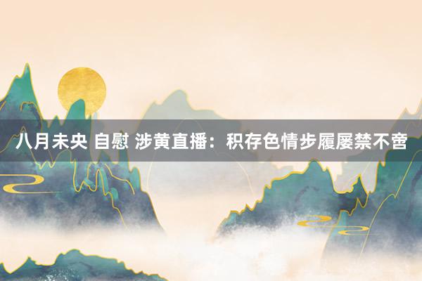 八月未央 自慰 涉黄直播：积存色情步履屡禁不啻