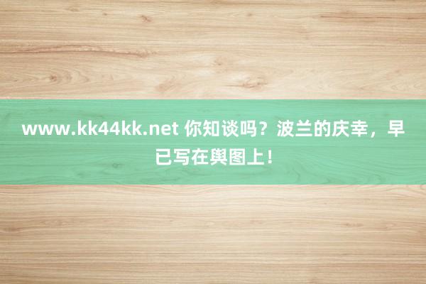 www.kk44kk.net 你知谈吗？波兰的庆幸，早已写在舆图上！