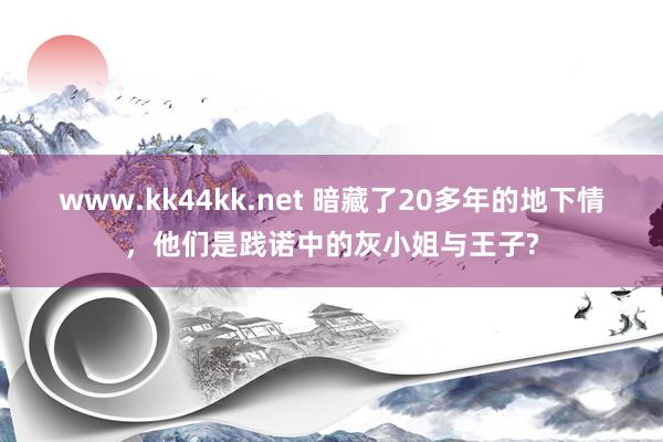 www.kk44kk.net 暗藏了20多年的地下情，他们是践诺中的灰小姐与王子?