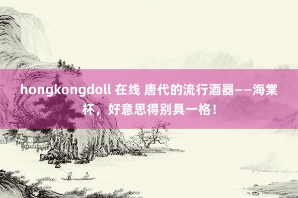hongkongdoll 在线 唐代的流行酒器——海棠杯，好意思得别具一格！