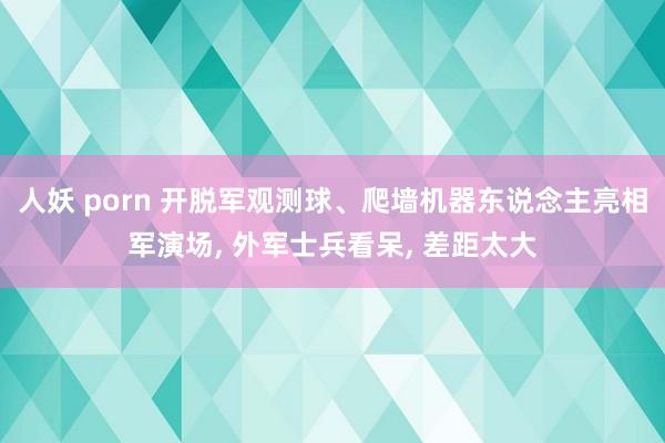 人妖 porn 开脱军观测球、爬墙机器东说念主亮相军演场， 外军士兵看呆， 差距太大
