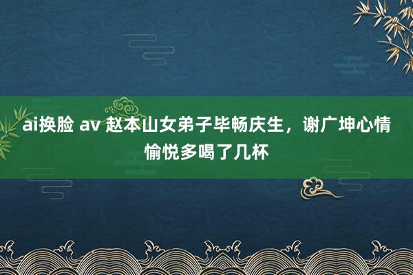 ai换脸 av 赵本山女弟子毕畅庆生，谢广坤心情愉悦多喝了几杯