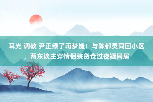 耳光 调教 尹正绿了蒋梦婕！与陈都灵同回小区，两东谈主穿情侣装货仓过夜疑同居