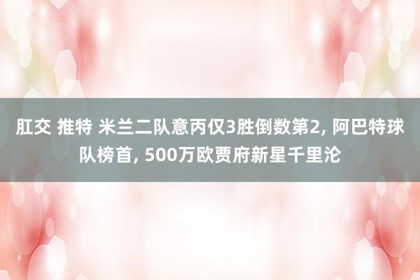 肛交 推特 米兰二队意丙仅3胜倒数第2， 阿巴特球队榜首， 500万欧贾府新星千里沦