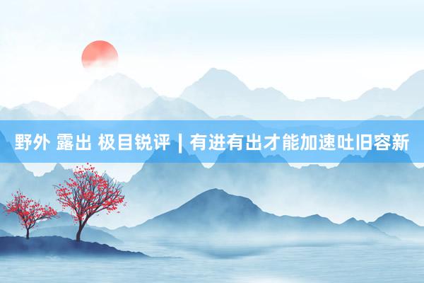 野外 露出 极目锐评∣有进有出才能加速吐旧容新