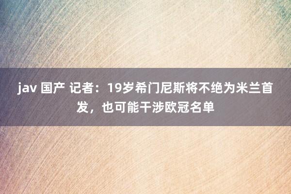 jav 国产 记者：19岁希门尼斯将不绝为米兰首发，也可能干涉欧冠名单