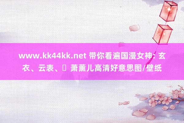 www.kk44kk.net 带你看遍国漫女神: 玄衣、云表、萧薰儿高清好意思图/壁纸