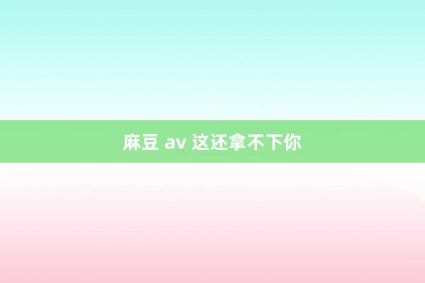 麻豆 av 这还拿不下你