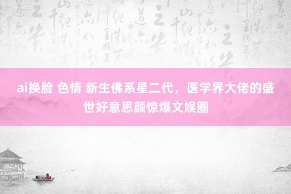 ai换脸 色情 新生佛系星二代，医学界大佬的盛世好意思颜惊爆文娱圈