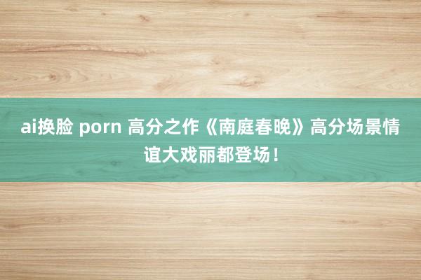 ai换脸 porn 高分之作《南庭春晚》高分场景情谊大戏丽都登场！
