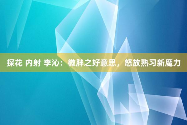 探花 内射 李沁：微胖之好意思，怒放熟习新魔力