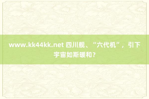 www.kk44kk.net 四川舰、“六代机”，引下宇宙如斯暖和？